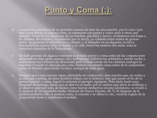    Cuando los miembros de un período constan de más de una oración, por lo cual o por
    otra causa llevan ya alguna coma, se separarán con punto y coma unos 6 otros; por
    ejemplo: Vinieron los aquilones de noviembre, glaciales y recios; arrebataron sus hojas a
    los árboles, llevándolas, ya rodando por la tierra, ya volando entre nubes de grueso
    polvo. se guareció el rabadán en su cabaña, y el labrador en su alquería; la nieve,
    descendiendo espesa sobre el monte y el valle, borró los matices del suelo, toda la
    variedad riquísima de la Naturaleza.

   En todo período de alguna extensión se pondrá punto y coma antes de las conjunciones
    adversativas más, pero, aunque, etc.; verbigracia: Salieron los soldados a media noche y
    anduvieron nueve horas sin descansar; pero el fatal estado de los caminos malogró la
    empresa. Cuando la cláusula sea corta, bastará una simple coma antes de la conjunción;
    como en Vendrá, pero tarde; Lo hizo, aunque de mala gana.

   Siempre que a una oración sigue, precedida de conjunción, otra oración que, en orden a
    la idea que expresa, no tiene perfecto enlace con la anterior, hay que poner al fin de la
    primera punto y coma, según lo aclarará el ejemplo siguiente: Pero nada bastó para
    desalojar al enemigo, hasta que se abrevió el asalto por el camino que abrió la artillería; y
    se observó que uno solo, de tantos como fueron deshechos en este adoratorio, se rindió a
    la merced de los españoles (Solís, Historia de Nueva España, III, 7). Si después de la
    palabra artillería solo se pusiese coma, la oración y se observó, etc., vendría regida de la
    preposición hasta y cambiaría el sentido.
 