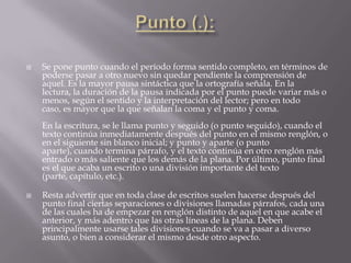    Se pone punto cuando el período forma sentido completo, en términos de
    poderse pasar a otro nuevo sin quedar pendiente la comprensión de
    aquel. Es la mayor pausa sintáctica que la ortografía señala. En la
    lectura, la duración de la pausa indicada por el punto puede variar más o
    menos, según el sentido y la interpretación del lector; pero en todo
    caso, es mayor que la que señalan la coma y el punto y coma.
    En la escritura, se le llama punto y seguido (o punto seguido), cuando el
    texto continúa inmediatamente después del punto en el mismo renglón, o
    en el siguiente sin blanco inicial; y punto y aparte (o punto
    aparte), cuando termina párrafo, y el texto continúa en otro renglón más
    entrado o más saliente que los demás de la plana. Por último, punto final
    es el que acaba un escrito o una división importante del texto
    (parte, capítulo, etc.).

   Resta advertir que en toda clase de escritos suelen hacerse después del
    punto final ciertas separaciones o divisiones llamadas párrafos, cada una
    de las cuales ha de empezar en renglón distinto de aquel en que acabe el
    anterior, y más adentro que las otras líneas de la plana. Deben
    principalmente usarse tales divisiones cuando se va a pasar a diverso
    asunto, o bien a considerar el mismo desde otro aspecto.
 