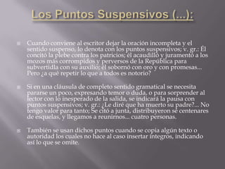    Cuando conviene al escritor dejar la oración incompleta y el
    sentido suspenso, lo denota con los puntos suspensivos; v. gr.: Él
    concitó la plebe contra los patricios; él acaudilló y juramentó a los
    mozos más corrompidos y perversos de la República para
    subvertidla con su auxilio; él sobornó con oro y con promesas...
    Pero ¿a qué repetir lo que a todos es notorio?

   Si en una cláusula de completo sentido gramatical se necesita
    pararse un poco, expresando temor o duda, o para sorprender al
    lector con lo inesperado de la salida, se indicará la pausa con
    puntos suspensivos; v. gr.: ¿Le diré que ha muerto su padre?... No
    tengo valor para tanto; Se citó a junta, distribuyeron sé centenares
    de esquelas, y llegamos a reunirnos... cuatro personas.

   También se usan dichos puntos cuando se copia algún texto o
    autoridad los cuales no hace al caso insertar íntegros, indicando
    así lo que se omite.
 
