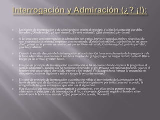    Los signos de interrogación y de admiración se ponen al principio y al fin de la oración que deba
    llevarlos: ¿Dónde estás?; ¿A qué vienes?; ¿Te veré mañana?; ¡Qué asombro!; ¡Ay de mí!

   Si las oraciones con interrogación o admiración son varias, breves y seguidas, no hay necesidad de
    que, exceptuada la primera, empiecen con mayúscula: ¿Dónde has estado?, ¿qué has hecho en tantos
    días?, ¿como no te pusiste en camino, así que recibiste mi carta?; ¡Cuánto engaño!, ¡cuánta perfidia!,
    ¡qué imprudencia!

   Cuando lo escrito después de la interrogación o la admiración fuere complemento de la pregunta o de
    la frase admirativa, no comenzará con letra mayúscula: ¿Digo yo que no tengas razón?, contestó Blas a
    Diego; ¡A las armas!, gritaron todos.

   El signo de principio de interrogación o admiración se ha de colocar donde empieza la pregunta o el
    sentido admirativo, aunque allí no comience el período; v. gr.: Privado del racional discurso, ¿que es el
    hombre sino una criatura desvalida, inferior a los brutos? Y si la caprichosa fortuna lo encumbra en
    alto puesto, ¡cuántas lágrimas y ruina y sangre le cercarán en torno!

   El signo de principio de interrogación o admiración refleja el movimiento de la entonación en las
    frases de este tipo, da claridad a la escritura, y no debe suprimirse por imitar, con mal acuerdo, la
    ortografía de lenguas extranjeras, que solo usa el signo final.
   Hay cláusulas que son al par interrogativas y admirativas, y en ellas podrá ponerse nota de
    admiración al principio y de interrogación al fin, o viceversa: ¡Que esté negado al hombre saber
    cuándo será la hora de su muerte? ¿Qué persecución es esta, Dios mío!
 