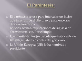    El paréntesis se usa para intercalar un inciso
    que interrumpe el discurso y para encerrar
    datos aclaratorios:
    noticias, fechas, explicaciones de siglas o de
    abreviaturas, etc. Por ejemplo:
   Los manifestantes (se calcula que había más de
    40.000) gritaban en contra del gobierno.
   La Unión Europea (UE) lo ha nombrado
    presidente.
 
