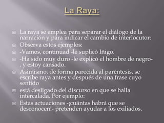    La raya se emplea para separar el diálogo de la
    narración y para indicar el cambio de interlocutor:
   Observa estos ejemplos:
   -Vamos, continuad -le suplicó Iñigo.
   -Ha sido muy duro -le explicó el hombre de negro-
    , y estoy cansado.
   Asimismo, de forma parecida al paréntesis, se
    escribe raya antes y después de una frase cuyo
    sentido
   está desligado del discurso en que se halla
    intercalada. Por ejemplo:
   Estas actuaciones -¡cuántas habrá que se
    desconocen!- pretenden ayudar a los exiliados.
 