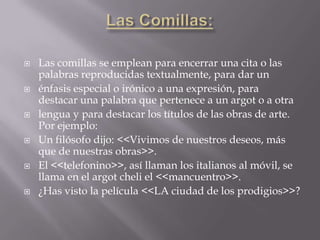    Las comillas se emplean para encerrar una cita o las
    palabras reproducidas textualmente, para dar un
   énfasis especial o irónico a una expresión, para
    destacar una palabra que pertenece a un argot o a otra
   lengua y para destacar los títulos de las obras de arte.
    Por ejemplo:
   Un filósofo dijo: <<Vivimos de nuestros deseos, más
    que de nuestras obras>>.
   El <<telefonino>>, así llaman los italianos al móvil, se
    llama en el argot cheli el <<mancuentro>>.
   ¿Has visto la película <<LA ciudad de los prodigios>>?
 