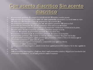    él pronombre personal: Él compró la casa el artículo: El médico vendrá pronto.
   más adverbio de cantidad: Quiero más café. mas conjunción adversativa: Le invité mas no vino.
   dé verbo dar: Dé este libro a Juan de preposición: Me acuerdo de ti.
   mí pronombre personal: Lo compró para mí. mi adjetivo posesivo: Mi perro es leal.
   sí adverbio de afirmación: Sí, que iré. sustantivo: Esta nota es un mi bemol.
   pronombre personal: Todo lo quiere para sí. si conjunción condicional: Vendrá si se lo pides.
   sé verbo saber: No sé la respuesta. sustantivo: Desafina siempre en el si.
   verbo ser: Sé valiente. se pronombre personal: Se lo he dicho hoy.
   té sustantivo: Se bebió un té. te pronombre personal: Te espero en la esquina.
   tú pronombre personal. ¿Tú vendrás al cine? tu adjetivo posesivo: Tu padre me lo dijo.
   qué pronombre interrogativo: ¿Qué quieres? que pronombre relativo: Ésta es la música que le
   pronombre exclamativo: ¡Qué sabe él! gusta.
   determinante interrogativo o exclamativo: conjunción: Creo que va a llover.
   ¿Qué hora es? ¡Qué caradura eres!
   quién pronombre interrogativo: ¿Quién es ese hom- quien pronombre relativo: Se lo dije a quien tú
    sa-
   bre? bes
   cuál pronombre interrogativo: ¿Cuál me dejas? cual pronombre relativo: Miguel es el muchacho del
   pronombre exclamativo: ¡Ya sé cuál prefieres! cual se enamoró
 