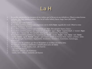    Se escribe con h todos los tiempos de los verbos que la llevan en sus infinitivos. Observa estas formas
   verbales: has, hay, habría, hubiera, han, he (el verbo haber), haces, hago, hace (del verbo
    hacer), hablar,
   hablemos (del verbo hablar).
   Se escriben con h las palabras que empiezan con la sílaba hum- seguida de vocal. Observa estas
   palabras: humanos, humano.
   Se escriben con h las palabras que empiezan por hue-. Por ejemplo: huevo, hueco.
   Se escriben con h las palabra que empiezan por hidro- `agua', hiper- `superioridad', o `exceso', hipo-
   `debajo de' o `escasez de'. Por ejemplo: hidrografía, hipertensión, hipotensión.
   Se escriben con h las palabras que empiezan por hecto- `ciento', hepta- `siete', hexa- `seis', hemi-
   `medio', homo- `igual', hemat- `sangre', que a veces adopta las formas hem-, hemo-, y hema-, helio-
   `sol'. Por ejemplo: hectómetro, heptasílaba, hexámetro, hemisferio, homónimo, hemorragia,
   helioscopio.
   Los derivados de palabras que llevan h también se escriben con dicha letra.
   Por ejemplo: habilidad, habilitado e inhábil (derivados de hábil).
   Excepciones: - óvulo, ovario, oval... (de huevo)
   - oquedad (de hueco)
   - orfandad, orfanato (de huérfano)
   - osario, óseo, osificar, osamenta (de hueso)
 