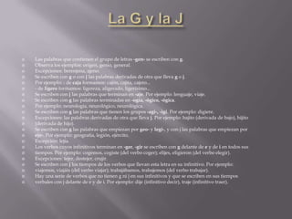    Las palabras que contienen el grupo de letras -gen- se escriben con g.
   Observa los ejemplos: origen, genio, general.
   Excepciones: berenjena, ajeno.
   Se escriben con g o con j las palabras derivadas de otra que lleva g o j.
   Por ejemplo: - de caja formamos: cajón, cajita, cajero...
   - de ligero formamos: ligereza, aligerado, ligerísimo...
   Se escriben con j las palabras que terminan en -aje. Por ejemplo: lenguaje, viaje.
   Se escriben con g las palabras terminadas en -ogía, -ógico, -ógica.
   Por ejemplo: neurología, neurológico, neurológica.
   Se escriben con g las palabras que tienen los grupos -agi-, -igi. Por ejemplo: digiere.
   Excepciones: las palabras derivadas de otra que lleva j. Por ejemplo: bajito (derivada de bajo), hijito
   (derivada de hijo).
   Se escriben con g las palabras que empiezan por geo- y legi-, y con j las palabras que empiezan por
   eje-. Por ejemplo: geografía, legión, ejército.
   Excepción: lejía.
   Los verbos cuyos infinitivos terminan en -ger, -gir se escriben con g delante de e y de i en todos sus
   tiempos. Por ejemplo: cogemos, cogiste (del verbo coger); elijes, eligieron (del verbo elegir).
   Excepciones: tejer, destejer, crujir.
   Se escriben con j los tiempos de los verbos que llevan esta letra en su infinitivo. Por ejemplo:
   viajemos, viajáis (del verbo viajar); trabajábamos, trabajemos (del verbo trabajar).
   Hay una serie de verbos que no tienen g ni j en sus infinitivos y que se escriben en sus tiempos
   verbales con j delante de e y de i. Por ejemplo: dije (infinitivo decir), traje (infinitivo traer).
 