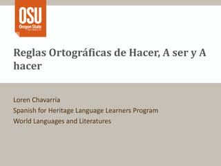 Reglas Ortográficas de Hacer, A ser y A 
hacer 
Loren Chavarría 
Spanish for Heritage Language Learners Program 
World Languages and Literatures 
 