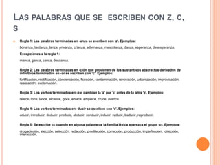 LAS PALABRAS QUE SE ESCRIBEN CON Z, C,
S
 Regla 1: Las palabras terminadas en -anza se escriben con 'z'. Ejemplos:
bonanza, tardanza, lanza, privanza, crianza, adivinanza, mescolanza, danza, esperanza, desesperanza.
Excepciones a la regla 1:
mansa, gansa, cansa, descansa.
Regla 2: Las palabras terminadas en -ción que provienen de los sustantivos abstractos derivados de
infinitivos terminados en -ar se escriben con 'c'. Ejemplos:
fortificación, rectificación, condensación, floración, contaminación, renovación, urbanización, improvisación,
realización, exclamación.
Regla 3: Los verbos terminados en -zar cambian la 'z' por 'c' antes de la letra 'e'. Ejemplos:
realce, roce, lance, alcance, goce, enlace, empiece, cruce, avance
Regla 4: Los verbos terminados en -ducir se escriben con 'c'. Ejemplos:
aducir, introducir, deducir, producir, abducir, conducir, inducir, reducir, traducir, reproducir.
Regla 5: Se escribe cc cuando en alguna palabra de la familia léxica aparezca el grupo -ct. Ejemplos:
drogadicción, elección, selección, redacción, predilección, corrección, producción, imperfección, dirección,
interacción.
 
