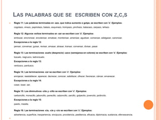 LAS PALABRAS QUE SE ESCRIBEN CON Z,C,S
 Regla 11: Las palabras terminadas en -azo, que indica aumento o golpe, se escriben con 'z'. Ejemplos:
cogotazo, vinazo, papirotazo, balazo, esquinazo, trompazo, pinchazo, batacazo, zarpazo, leñazo.
Regla 12: Algunos verbos terminados en -zar se escriben con 'z'. Ejemplos:
embozar, sincronizar, encolerizar, ematizar, monitorizar, amenizar, agudizar, comenzar, adelgazar, canonizar.
Excepciones a la regla 12:
pensar, conversar, guisar, revisar, amasar, atrasar, transar, conversar, divisar, pasar.
Regla 13: Las terminaciones -zuelo (desprecio) -uzco (semejanza en colores) se escriben con 'z'. Ejemplos:
tozuelo, negruzco, ladronzuelo.
Excepciones a la regla 13:
verdusco, pardusco.
Regla 14: Las terminaciones -cer se escriben con 'c'. Ejemplos:
enrojecer, reestablecer, aparecer, decrecer, conocer, satisfacer, ofrecer, favorecer, cáncer, envanecer.
Excepciones a la regla 14:
coser, toser, ser.
Regla 15: Los diminutivos -cito y -cillo se escriben con 'c'. Ejemplos:
carboncillo, monacillo, jaboncillo, panecillo, calzoncillo, zarcillo, golpecito, jovencito, jardincito.
Excepciones a la regla 15:
pasito, mesilla.
Regla 16: Las terminaciones -cia, -cie y -cio se escriben con 'c'. Ejemplos:
advertencia, superficie, inexperiencia, sincipucio, providencia, pestilencia, eficacia, diplomacia, sustancia, efervescencia.

 