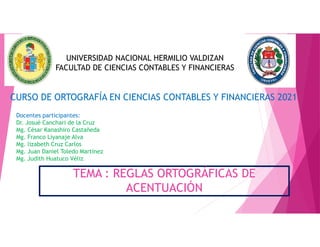 TEMA : REGLAS ORTOGRÁFICAS DE
ACENTUACIÓN
UNIVERSIDAD NACIONAL HERMILIO VALDIZAN
FACULTAD DE CIENCIAS CONTABLES Y FINANCIERAS
CURSO DE ORTOGRAFÍA EN CIENCIAS CONTABLES Y FINANCIERAS 2021
Docentes participantes:
Dr. Josué Canchari de la Cruz
Mg. César Kanashiro Castañeda
Mg. Franco Liyanaje Alva
Mg. lizabeth Cruz Carlos
Mg. Juan Daniel Toledo Martinez
Mg. Judith Huatuco Véliz
 