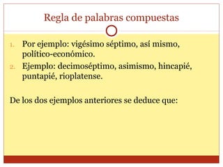 Regla de palabras compuestas
Por ejemplo: vigésimo séptimo, así mismo,
político-económico.
2. Ejemplo: decimoséptimo, asimismo, hincapié,
puntapié, rioplatense.
1.

De los dos ejemplos anteriores se deduce que:

 
