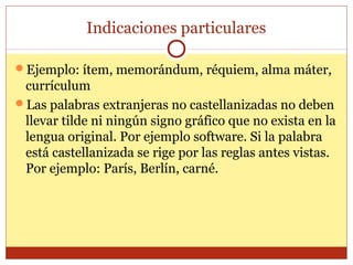 Indicaciones particulares
Ejemplo: ítem, memorándum, réquiem, alma máter,

currículum
Las palabras extranjeras no castellanizadas no deben
llevar tilde ni ningún signo gráfico que no exista en la
lengua original. Por ejemplo software. Si la palabra
está castellanizada se rige por las reglas antes vistas.
Por ejemplo: París, Berlín, carné.

 