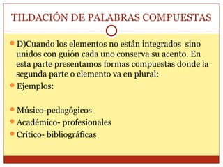 TILDACIÓN DE PALABRAS COMPUESTAS
D)Cuando los elementos no están integrados sino

unidos con guión cada uno conserva su acento. En
esta parte presentamos formas compuestas donde la
segunda parte o elemento va en plural:
Ejemplos:
Músico-pedagógicos
Académico- profesionales
Crítico- bibliográficas

 