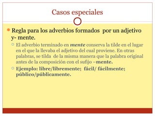 Casos especiales
Regla para los adverbios formados por un adjetivo

y- mente.




El adverbio terminado en mente conserva la tilde en el lugar
en el que la llevaba el adjetivo del cual proviene. En otras
palabras, se tilda de la misma manera que la palabra original
antes de la composición con el sufijo –mente.
Ejemplo: libre/libremente; fácil/ fácilmente;
público/públicamente.

 