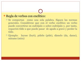 Regla de verbos con enclítico:




Se comportan como una sola palabra. Siguen las normas
generales. Considérese que con el verbo enclítico un verbo
puede convertirse en esdrújulo o sobre esdrújulo y, por tanto,
requerirá tilde o que puede pasar de agudo a grave y perder la
tilde.
Ejemplo: leyose (leyó), pídelo (pide), dámelo (da, dame),
mírame (mira)

 