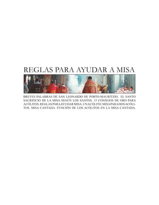 REGLAS PARA AYUDAR A MISA


BREVES PALABRAS DE SAN LEONARDO DE PORTO-MAURITZIO. EL SANTO
SACRIFICIO DE LA MISA SEGÚN LOS SANTOS. 15 CONSEJOS DE ORO PARA
ACÓLITOS. REGLAS PARAAYUDAR MISA. UN ACÓLITO. MISA PARA DOS ACÓLI-
TOS. MISA CANTADA. FUNCIÓN DE LOS ACÓLITOS EN LA MISA CANTADA.
 