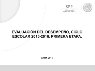 EVALUACIÓN DEL DESEMPEÑO, CICLO
ESCOLAR 2015-2016. PRIMERA ETAPA.
MAYO, 2015
 