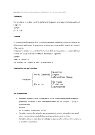 Atención: Contenido exclusivo de DesarrolloWeb.com. No reproducir. Copyright.
Constantes
Una constante es un dato numérico o alfanumérico que no cambia durante la ejecución del
programa.
Ejemplo:
pi = 3.1416
Variable
Es un espacio en la memoria de la computadora que permite almacenar temporalmente un
dato durante la ejecución de un proceso, su contenido puede cambiar durante la ejecución
del programa.
Para poder reconocer una variable en la memoria de la computadora, es necesario darle un
nombre con el cual podamos identificarla dentro de un algoritmo.
Ejemplo:
area = pi * radio ^ 2
Las variables son : el radio, el area y la constate es pi
Clasificación de las Variables
Por su contenido
 Variables Numéricas: Son aquellas en las cuales se almacenan valores numéricos,
positivos o negativos, es decir almacenan números del 0 al 9, signos (+ y -) y el
punto decimal.
Ejemplo:
iva = 0.15 pi = 3.1416 costo = 2500
 Variables Lógicas: Son aquellas que solo pueden tener dos valores (cierto o falso)
estos representan el resultado de una comparación entre otros datos.
 Variables Alfanuméricas: Esta formada por caracteres alfanuméricos (letras, números
y caracteres especiales).
 