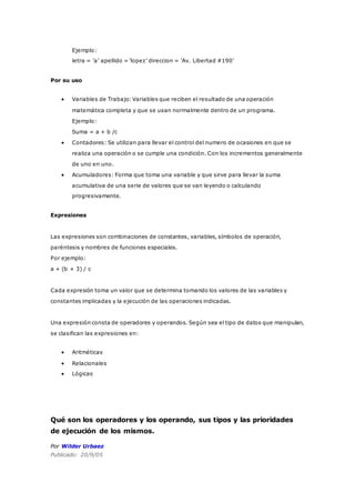 Ejemplo:
letra = ’a’ apellido = ’lopez’ direccion = ’Av. Libertad #190’
Por su uso
 Variables de Trabajo: Variables que reciben el resultado de una operación
matemática completa y que se usan normalmente dentro de un programa.
Ejemplo:
Suma = a + b /c
 Contadores: Se utilizan para llevar el control del numero de ocasiones en que se
realiza una operación o se cumple una condición. Con los incrementos generalmente
de uno en uno.
 Acumuladores: Forma que toma una variable y que sirve para llevar la suma
acumulativa de una serie de valores que se van leyendo o calculando
progresivamente.
Expresiones
Las expresiones son combinaciones de constantes, variables, símbolos de operación,
paréntesis y nombres de funciones especiales.
Por ejemplo:
a + (b + 3) / c
Cada expresión toma un valor que se determina tomando los valores de las variables y
constantes implicadas y la ejecución de las operaciones indicadas.
Una expresión consta de operadores y operandos. Según sea el tipo de datos que manipulan,
se clasifican las expresiones en:
 Aritméticas
 Relacionales
 Lógicas
Qué son los operadores y los operando, sus tipos y las prioridades
de ejecución de los mismos.
Por Wilder Urbaez
Publicado: 20/9/05
 