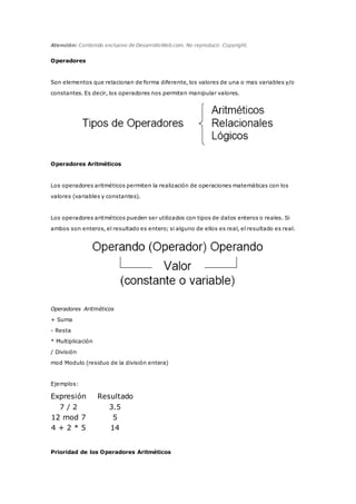 Atención: Contenido exclusivo de DesarrolloWeb.com. No reproducir. Copyright.
Operadores
Son elementos que relacionan de forma diferente, los valores de una o mas variables y/o
constantes. Es decir, los operadores nos permiten manipular valores.
Operadores Aritméticos
Los operadores aritméticos permiten la realización de operaciones matemáticas con los
valores (variables y constantes).
Los operadores aritméticos pueden ser utilizados con tipos de datos enteros o reales. Si
ambos son enteros, el resultado es entero; si alguno de ellos es real, el resultado es real.
Operadores Aritméticos
+ Suma
- Resta
* Multiplicación
/ División
mod Modulo (residuo de la división entera)
Ejemplos:
Expresión Resultado
7 / 2 3.5
12 mod 7 5
4 + 2 * 5 14
Prioridad de los Operadores Aritméticos
 