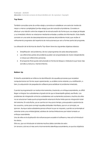 Publicado: 30/9/05
Atención: Contenido exclusivo de DesarrolloWeb.com. No reproducir. Copyright.
Top Down
También conocida como de arriba-abajo y consiste en establecer una serie de niveles de
mayor a menor complejidad (arriba-abajo) que den solución al problema. Consiste en
efectuar una relación entre las etapas de la estructuración de forma que una etapa jerárquica
y su inmediato inferior se relacionen mediante entradas y salidas de información. Este diseño
consiste en una serie de descomposiciones sucesivas del problema inicial, que recibe el
refinamiento progresivo del repertorio de instrucciones que van a formar parte del programa.
La utilización de la técnica de diseño Top-Down tiene los siguientes objetivos básicos:
 Simplificación del problema y de los subprogramas de cada descomposición.
 Las diferentes partes del problema pueden ser programadas de modo independiente
e incluso por diferentes personas.
 El programa final queda estructurado en forma de bloque o módulos lo que hace mas
sencilla su lectura y mantenimiento.
Bottom Up
El diseño ascendente se refiere a la identificación de aquellos procesos que necesitan
computarizarse con forme vayan apareciendo, su análisis como sistema y su codificación, o
bien, la adquisición de paquetes de software para satisfacer el problema inmediato.
Cuando la programación se realiza internamente y haciendo un enfoque ascendente, es difícil
llegar a integrar los subsistemas al grado tal de que el desempeño global, sea fluido. Los
problemas de integración entre los subsistemas son sumamente costosos y muchos de ellos
no se solucionan hasta que la programación alcanza la fecha limite para la integración total
del sistema. En esta fecha, ya se cuenta con muy poco tiempo, presupuesto o paciencia de
los usuarios, como para corregir aquellas delicadas interfaces, que en un principio, se
ignoran. Aunque cada subsistema parece ofrecer lo que se requiere, cuando se contempla al
sistema como una entidad global, adolece de ciertas limitaciones por haber tomado un
enfoque ascendente.
Uno de ellos es la duplicación de esfuerzos para acceder el software y mas aún al introducir
los datos.
Otro es, que se introducen al sistema muchos datos carentes de valor.
Un tercero y tal vez el mas serio inconveniente delenfoque ascendente, es que los objetivos
 