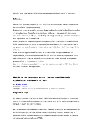 globales de la organización no fueron considerados y en consecuencia no se satisfacen.
Entonces…
La diferencia entre estas dos técnicas de programación se fundamenta en el resultado que
presentan frente a un problema dado.
Imagine una empresa, la cual se compone de varios departamentos (contabilidad, mercadeo,
…), en cada uno de ellos se fueron presentando problemas a los cuales se le dieron una
solución basados en un enfoque ascendente (Bottom Up): creando programas que satisfacían
sólo el problema que se presentaba.
Cuando la empresa decidió integrar un sistema global para suplir todas las necesidades de
todos los departamentos se dio cuenta que cada una de las soluciones presentadas no era
compatible la una con la otra, no representaba una globalidad, característica principal de los
sistemas.
Como no hubo un previo análisis, diseño de una solución a nivel global en todos sus
departamentos, centralización de información, que son características propias de un diseño
Descendente (Top Down) y características fundamentales de los sistemas; la empresa no
pudo satisfacer su necesidad a nivel global.
La creación de algoritmos es basado sobre la técnica descendente, la cual brinda el diseño
ideal para la solución de un problema.
Una de las dos herramientas más comunes en el diseño de
algoritmos es el diagrama de flujo.
Por Wilder Urbaez
Publicado: 30/9/05
Atención: Contenido exclusivo de DesarrolloWeb.com. No reproducir. Copyright.
Diagrama de Flujo
Un diagrama de flujo es la representación gráfica de un algoritmo. También se puede decir
que es la representación detallada en forma gráfica de como deben realizarse los pasos en la
computadora para producir resultados.
Esta representación gráfica se da cuando varios símbolos (que indican diferentes procesos en
la computadora), se relacionan entre si mediante líneas que indican el orden en que se
deben ejecutar los procesos. Los símbolos utilizados han sido normalizados por el instituto
norteamericano de normalización (ANSI):
 