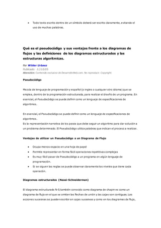  Todo texto escrito dentro de un símbolo deberá ser escrito claramente, evitando el
uso de muchas palabras.
Qué es el pseudocódigo y sus ventajas frente a los diagramas de
flujos y las definiciones de los diagramas estructurados y las
estructuras algorítmicas.
Por Wilder Urbaez
Publicado: 11/10/05
Atención: Contenido exclusivo de DesarrolloWeb.com. No reproducir. Copyright.
Pseudocódigo
Mezcla de lenguaje de programación y español (o ingles o cualquier otro idioma) que se
emplea, dentro de la programación estructurada, para realizar el diseño de un programa. En
esencial, el Pseudocódigo se puede definir como un lenguaje de especificaciones de
algoritmos.
En esencial, el Pseudocódigo se puede definir como un lenguaje de especificaciones de
algoritmos.
Es la representación narrativa de los pasos que debe seguir un algoritmo para dar solución a
un problema determinado. El Pseudocódigo utiliza palabras que indican el proceso a realizar.
Ventajas de utilizar un Pseudocódigo a un Diagrama de Flujo
 Ocupa menos espacio en una hoja de papel
 Permite representar en forma fácil operaciones repetitivas complejas
 Es muy fácil pasar de Pseudocódigo a un programa en algún lenguaje de
programación.
 Si se siguen las reglas se puede observar claramente los niveles que tiene cada
operación.
Diagramas estructurados (Nassi-Schneiderman)
El diagrama estructurado N-S también conocido como diagrama de chapin es como un
diagrama de flujo en el que se omiten las flechas de unión y las cajas son contiguas. Las
acciones sucesivas se pueden escribir en cajas sucesivas y como en los diagramas de flujo,
 
