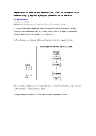 Explicamos las estructuras secuenciales, cómo se representan en
pseudocódigo y algunos ejemplos prácticos de las mismas.
Por Wilder Urbaez
Publicado: 11/10/05
Atención: Contenido exclusivo de DesarrolloWeb.com. No reproducir. Copyright.
La estructura secuencial es aquella en la que una acción (instrucción) sigue a otra en
secuencia. Las tareas se suceden de tal modo que la salida de una es la entrada de la
siguiente y así sucesivamente hasta el fin del proceso.
En Pseudocódigo una Estructura Secuencial se representa de la siguiente forma:
Observe el siguiente problema de tipo cotidiano y sus respectivos algoritmos representados
en Pseudocódigo y en diagramas de flujos:
• Tengo un teléfono y necesito llamar a alguien pero no sé como hacerlo.
 
