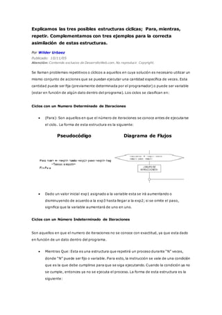 Explicamos las tres posibles estructuras cíclicas; Para, mientras,
repetir. Complementamos con tres ejemplos para la correcta
asimilación de estas estructuras.
Por Wilder Urbaez
Publicado: 10/11/05
Atención: Contenido exclusivo de DesarrolloWeb.com. No reproducir. Copyright.
Se llaman problemas repetitivos o cíclicos a aquellos en cuya solución es necesario utilizar un
mismo conjunto de acciones que se puedan ejecutar una cantidad específica de veces. Esta
cantidad puede ser fija (previamente determinada por el programador) o puede ser variable
(estar en función de algún dato dentro del programa). Los ciclos se clasifican en:
Ciclos con un Numero Determinado de Iteraciones
 (Para): Son aquellos en que el número de iteraciones se conoce antes de ejecutarse
el ciclo. La forma de esta estructura es la siguiente:
Pseudocódigo Diagrama de Flujos
 Dado un valor inicial exp1 asignado a la variable esta se irá aumentando o
disminuyendo de acuerdo a la exp3 hasta llegar a la exp2; si se omite el paso,
significa que la variable aumentará de uno en uno.
Ciclos con un Número Indeterminado de Iteraciones
Son aquellos en que el numero de iteraciones no se conoce con exactitud, ya que esta dado
en función de un dato dentro del programa.
 Mientras Que: Esta es una estructura que repetirá un proceso durante “N” veces,
donde “N” puede ser fijo o variable. Para esto, la instrucción se vale de una condición
que es la que debe cumplirse para que se siga ejecutando. Cuando la condición ya no
se cumple, entonces ya no se ejecuta el proceso. La forma de esta estructura es la
siguiente:
 