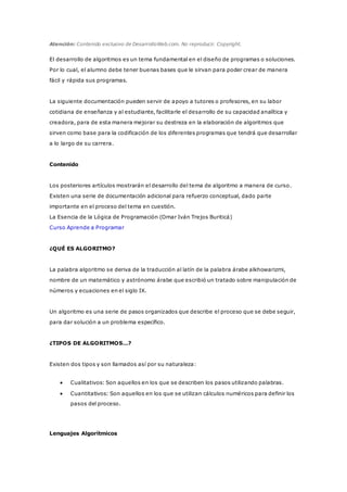 Atención: Contenido exclusivo de DesarrolloWeb.com. No reproducir. Copyright.
El desarrollo de algoritmos es un tema fundamental en el diseño de programas o soluciones.
Por lo cual, el alumno debe tener buenas bases que le sirvan para poder crear de manera
fácil y rápida sus programas.
La siguiente documentación pueden servir de apoyo a tutores o profesores, en su labor
cotidiana de enseñanza y al estudiante, facilitarle el desarrollo de su capacidad analítica y
creadora, para de esta manera mejorar su destreza en la elaboración de algoritmos que
sirven como base para la codificación de los diferentes programas que tendrá que desarrollar
a lo largo de su carrera.
Contenido
Los posteriores artículos mostrarán el desarrollo del tema de algoritmo a manera de curso.
Existen una serie de documentación adicional para refuerzo conceptual, dado parte
importante en el proceso del tema en cuestión.
La Esencia de la Lógica de Programación (Omar Iván Trejos Buriticá)
Curso Aprende a Programar
¿QUÉ ES ALGORITMO?
La palabra algoritmo se deriva de la traducción al latín de la palabra árabe alkhowarizmi,
nombre de un matemático y astrónomo árabe que escribió un tratado sobre manipulación de
números y ecuaciones en el siglo IX.
Un algoritmo es una serie de pasos organizados que describe el proceso que se debe seguir,
para dar solución a un problema específico.
¿TIPOS DE ALGORITMOS…?
Existen dos tipos y son llamados así por su naturaleza:
 Cualitativos: Son aquellos en los que se describen los pasos utilizando palabras.
 Cuantitativos: Son aquellos en los que se utilizan cálculos numéricos para definir los
pasos del proceso.
Lenguajes Algorítmicos
 