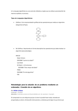 Un Lenguaje algorítmico es una serie de símbolos y reglas que se utilizan para describir de
manera explícita un proceso.
Tipos de Lenguajes Algorítmicos
 Gráficos: Es la representación gráfica de las operaciones que realiza un algoritmo
(diagrama de flujo).
 No Gráficos: Representa en forma descriptiva las operaciones que debe realizar un
algoritmo (pseudocodigo).
INICIO
Edad: Entero
ESCRIBA “cual es tu edad?”
Lea Edad
SI Edad >=18 entonces
ESCRIBA “Eres mayor de Edad”
FINSI
ESCRIBA “fin del algoritmo”
FIN
Metodología para la solución de un problema mediante un
ordenador. Creación de un algoritmo.
Por Wilder Urbaez
Publicado: 07/9/05
Atención: Contenido exclusivo de DesarrolloWeb.com. No reproducir. Copyright.
El computador es una máquina que por sí sola no puede hacer nada, necesita ser
programada, es decir, introducirle instrucciones u ordenes que le digan lo que tiene que
 