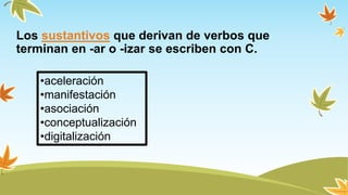 Los sustantivos que derivan de verbos que
terminan en -ar o -izar se escriben con C.
•aceleración
•manifestación
•asociación
•conceptualización
•digitalización
 