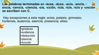Las palabras terminadas en -ácea, -áceo, -acio, -ancia, -
encia, -cencia, -ciencia, -cie, -cción, -icia, -icie, -icio y -unción
se escriben con C.
Hay excepciones a esta regla: ansia, potasio, gimnasio,
hortensia, ausencia, esencia, presencia, elisio.
•grisácea
•evidencia
•deducción
•planicie
•función
 
