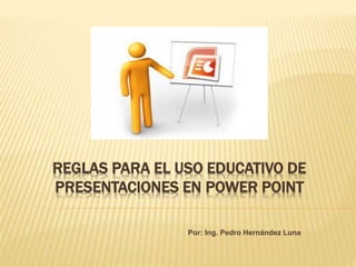 REGLAS PARA EL USO EDUCATIVO DE
PRESENTACIONES EN POWER POINT
Por: Ing. Pedro Hernández Luna
 