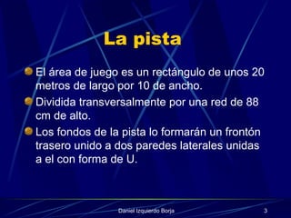 La pista  El área de juego es un rectángulo de unos 20 metros de largo por 10 de ancho. Dividida transversalmente por una red de 88 cm de alto. Los fondos de la pista lo formarán un frontón trasero unido a dos paredes laterales unidas a el con forma de U. 
