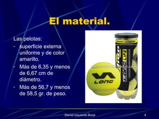 El material. Las pelotas: superficie externa uniforme y de color amarillo. Más de 6,35 y menos de 6,67 cm de diámetro. Más de 56,7 y menos de 58,5 gr. de peso. 