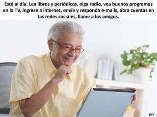 Esté al día. Lea libros y periódicos, oiga radio, vea buenos programas
en la TV, ingrese a internet, envíe y responda e-mails, abra cuentas en
las redes sociales, llame a los amigos.
pcv
 