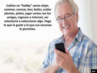 Cultive un “hobby” como viajar,
caminar, cocinar, leer, bailar, cuidar
plantas, pintar, jugar cartas con los
amigos, ingresar a Internet, ser
voluntario o coleccionar algo. Haga
lo que le guste y lo que sus recursos
le permitan.
pcv
 
