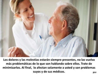 Los dolores y las molestias estarán siempre presentes, no las vuelva
más problemáticas de lo que son hablando sobre ellos. Trate de
minimizarlos. Al final, lo afectan solamente a usted y son problemas
suyos y de sus médicos. pcv
 