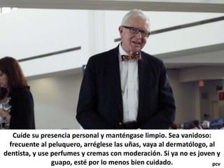 Cuide su presencia personal y manténgase limpio. Sea vanidoso:
frecuente al peluquero, arréglese las uñas, vaya al dermatólogo, al
dentista, y use perfumes y cremas con moderación. Si ya no es joven y
guapo, esté por lo menos bien cuidado. pcv
 