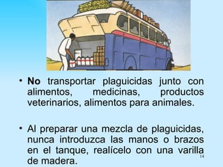 • No transportar plaguicidas junto con
  alimentos,      medicinas,    productos
  veterinarios, alimentos para animales.

• Al preparar una mezcla de plaguicidas,
  nunca introduzca las manos o brazos
  en el tanque, realícelo con una varilla
                                        14
  de madera.
 
