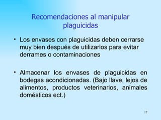 Recomendaciones al manipular
              plaguicidas
• Los envases con plaguicidas deben cerrarse
  muy bien después de utilizarlos para evitar
  derrames o contaminaciones

• Almacenar los envases de plaguicidas en
  bodegas acondicionadas. (Bajo llave, lejos de
  alimentos, productos veterinarios, animales
  domésticos ect.)

                                                17
 