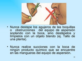 • Nunca destape los agujeros de las boquillas
  o obstrucciones del equipo de aspersión
  soplando con la boca, sino destápelos y
  límpielos con un objeto blando (ej. Tallo de
  una planta).

• Nunca realice succiones con la boca de
  ningún producto químico que se encuentre
  en las mangueras del equipo de aspersión.
                                            18
 