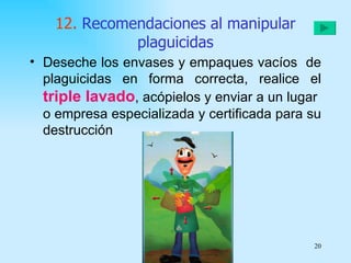 12. Recomendaciones al manipular
              plaguicidas
• Deseche los envases y empaques vacíos de
  plaguicidas en forma correcta, realice el
  triple lavado, acópielos y enviar a un lugar
  o empresa especializada y certificada para su
  destrucción




                                             20
 