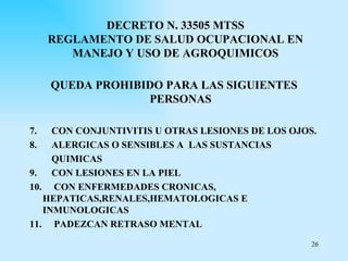 DECRETO N. 33505 MTSS
     REGLAMENTO DE SALUD OCUPACIONAL EN
        MANEJO Y USO DE AGROQUIMICOS

     QUEDA PROHIBIDO PARA LAS SIGUIENTES
                  PERSONAS

7.   CON CONJUNTIVITIS U OTRAS LESIONES DE LOS OJOS.
8.   ALERGICAS O SENSIBLES A LAS SUSTANCIAS
     QUIMICAS
9.   CON LESIONES EN LA PIEL
10. CON ENFERMEDADES CRONICAS,
   HEPATICAS,RENALES,HEMATOLOGICAS E
   INMUNOLOGICAS
11. PADEZCAN RETRASO MENTAL
                                                   26
 