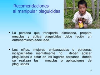 Recomendaciones
  al manipular plaguicidas



 La persona que transporta, almacena, prepara
  mezclas y aplica plaguicidas debe recibir un
  entrenamiento adecuado.

 Los niños, mujeres embarazadas o personas
  incapacitadas mentalmente no         deben aplicar
  plaguicidas o estar en los lugares cercanos donde
  se realizan las      mezclas o aplicaciones de
  plaguicidas.
                                                   4
 