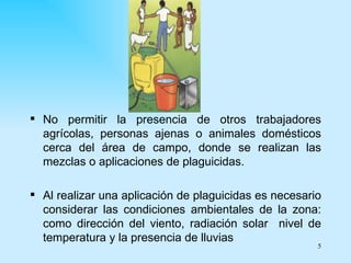  No permitir la presencia de otros trabajadores
  agrícolas, personas ajenas o animales domésticos
  cerca del área de campo, donde se realizan las
  mezclas o aplicaciones de plaguicidas.

 Al realizar una aplicación de plaguicidas es necesario
  considerar las condiciones ambientales de la zona:
  como dirección del viento, radiación solar nivel de
  temperatura y la presencia de lluvias
                                                       5
 
