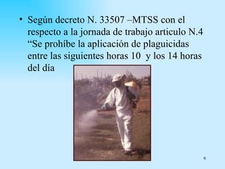 • Según decreto N. 33507 –MTSS con el
  respecto a la jornada de trabajo articulo N.4
  “Se prohíbe la aplicación de plaguicidas
  entre las siguientes horas 10 y los 14 horas
  del día




                                                  6
 