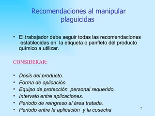 Recomendaciones al manipular
                plaguicidas

• El trabajador debe seguir todas las recomendaciones
   establecidas en la etiqueta o panfleto del producto
  químico a utilizar.

CONSIDERAR:

•   Dosis del producto.
•   Forma de aplicación.
•   Equipo de protección personal requerido.
•   Intervalo entre aplicaciones.
•   Periodo de reingreso al área tratada.
•   Periodo entre la aplicación y la cosecha         7
 