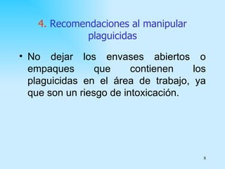 4. Recomendaciones al manipular
              plaguicidas

• No dejar los envases abiertos o
  empaques       que     contienen   los
  plaguicidas en el área de trabajo, ya
  que son un riesgo de intoxicación.




                                       8
 